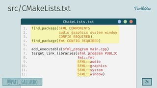 TurtleSec
@pati_gallardo
@pati_gallardo 24
1. find_package(SFML COMPONENTS
2. audio graphics system window
3. CONFIG REQUIRED)
4. find_package(fmt CONFIG REQUIRED)
5.
6. add_executable(sfml_program main.cpp)
7. target_link_libraries(sfml_program PUBLIC
8. fmt::fmt
9. SFML::audio
10. SFML::graphics
11. SFML::system
12. SFML::window)
CMakeLists.txt
src/CMakeLists.txt
 