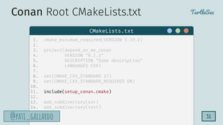TurtleSec
@pati_gallardo
@pati_gallardo 31
1. cmake_minimum_required(VERSION 3.19.2)
2.
3. project(depend_on_me_conan
4. VERSION "0.1.1"
5. DESCRIPTION "Some description"
6. LANGUAGES CXX)
7.
8. set(CMAKE_CXX_STANDARD 17)
9. set(CMAKE_CXX_STANDARD_REQUIRED ON)
10.
11. include(setup_conan.cmake)
12.
13. add_subdirectory(src)
14. add_subdirectory(test)
CMakeLists.txt
Conan Root CMakeLists.txt
 
