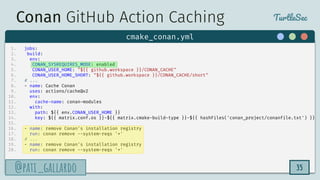 TurtleSec
@pati_gallardo
@pati_gallardo 35
1. jobs:
2. build:
3. env:
4. CONAN_SYSREQUIRES_MODE: enabled
5. CONAN_USER_HOME: "${{ github.workspace }}/CONAN_CACHE"
6. CONAN_USER_HOME_SHORT: "${{ github.workspace }}/CONAN_CACHE/short"
7. # ...
8. - name: Cache Conan
9. uses: actions/cache@v2
10. env:
11. cache-name: conan-modules
12. with:
13. path: ${{ env.CONAN_USER_HOME }}
14. key: ${{ matrix.conf.os }}-${{ matrix.cmake-build-type }}-${{ hashFiles('conan_project/conanfile.txt') }}
15.
16. - name: remove Conan's installation registry
17. run: conan remove --system-reqs '*'
18. # ...
19. - name: remove Conan's installation registry
20. run: conan remove --system-reqs '*'
cmake_conan.yml
Conan GitHub Action Caching
 