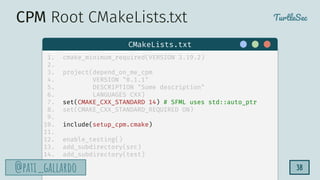 TurtleSec
@pati_gallardo
@pati_gallardo 38
1. cmake_minimum_required(VERSION 3.19.2)
2.
3. project(depend_on_me_cpm
4. VERSION "0.1.1"
5. DESCRIPTION "Some description"
6. LANGUAGES CXX)
7. set(CMAKE_CXX_STANDARD 14) # SFML uses std::auto_ptr
8. set(CMAKE_CXX_STANDARD_REQUIRED ON)
9.
10. include(setup_cpm.cmake)
11.
12. enable_testing()
13. add_subdirectory(src)
14. add_subdirectory(test)
CMakeLists.txt
CPM Root CMakeLists.txt
 