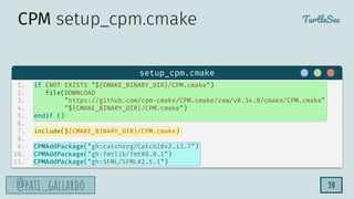 TurtleSec
@pati_gallardo
@pati_gallardo
1. if (NOT EXISTS "${CMAKE_BINARY_DIR}/CPM.cmake")
2. file(DOWNLOAD
3. "https://github.com/cpm-cmake/CPM.cmake/raw/v0.34.0/cmake/CPM.cmake"
4. "${CMAKE_BINARY_DIR}/CPM.cmake")
5. endif ()
6.
7. include(${CMAKE_BINARY_DIR}/CPM.cmake)
8.
9. CPMAddPackage("gh:catchorg/Catch2#v2.13.7")
10. CPMAddPackage("gh:fmtlib/fmt#8.0.1")
11. CPMAddPackage("gh:SFML/SFML#2.5.1")
setup_cpm.cmake
CPM setup_cpm.cmake
39
 