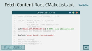TurtleSec
@pati_gallardo
@pati_gallardo 44
1. cmake_minimum_required(VERSION 3.19.2)
2.
3. project(depend_on_me_fetch_content
4. VERSION "0.1.1"
5. DESCRIPTION "Some description"
6. LANGUAGES CXX)
7. set(CMAKE_CXX_STANDARD 14) # SFML uses std::auto_ptr
8. set(CMAKE_CXX_STANDARD_REQUIRED ON)
9.
10. include(setup_fetch_content.cmake)
11.
12. enable_testing()
13. add_subdirectory(src)
14. add_subdirectory(test)
CMakeLists.txt
Fetch Content Root CMakeLists.txt
 