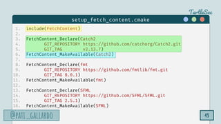 TurtleSec
@pati_gallardo
@pati_gallardo 45
1. include(FetchContent)
2.
3. FetchContent_Declare(Catch2
4. GIT_REPOSITORY https://github.com/catchorg/Catch2.git
5. GIT_TAG v2.13.7)
6. FetchContent_MakeAvailable(Catch2)
7.
8. FetchContent_Declare(fmt
9. GIT_REPOSITORY https://github.com/fmtlib/fmt.git
10. GIT_TAG 8.0.1)
11. FetchContent_MakeAvailable(fmt)
12.
13. FetchContent_Declare(SFML
14. GIT_REPOSITORY https://github.com/SFML/SFML.git
15. GIT_TAG 2.5.1)
16. FetchContent_MakeAvailable(SFML)
setup_fetch_content.cmake
 
