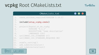 TurtleSec
@pati_gallardo
@pati_gallardo 50
1. cmake_minimum_required(VERSION 3.19.2)
2.
3. include(setup_vcpkg.cmake)
4.
5. project(depend_on_me_vcpkg
6. VERSION "0.1.1"
7. DESCRIPTION "Some description"
8. LANGUAGES CXX)
9. set(CMAKE_CXX_STANDARD 17)
10. set(CMAKE_CXX_STANDARD_REQUIRED ON)
11.
12. enable_testing()
13. add_subdirectory(src)
14. add_subdirectory(test)
CMakeLists.txt
vcpkg Root CMakeLists.txt
 