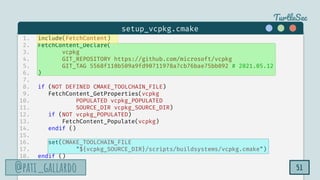TurtleSec
@pati_gallardo
@pati_gallardo 51
1. include(FetchContent)
2. FetchContent_Declare(
3. vcpkg
4. GIT_REPOSITORY https://github.com/microsoft/vcpkg
5. GIT_TAG 5568f110b509a9fd90711978a7cb76bae75bb092 # 2021.05.12
6. )
7.
8. if (NOT DEFINED CMAKE_TOOLCHAIN_FILE)
9. FetchContent_GetProperties(vcpkg
10. POPULATED vcpkg_POPULATED
11. SOURCE_DIR vcpkg_SOURCE_DIR)
12. if (NOT vcpkg_POPULATED)
13. FetchContent_Populate(vcpkg)
14. endif ()
15.
16. set(CMAKE_TOOLCHAIN_FILE
17. "${vcpkg_SOURCE_DIR}/scripts/buildsystems/vcpkg.cmake")
18. endif ()
setup_vcpkg.cmake
 