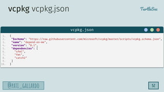 TurtleSec
@pati_gallardo
@pati_gallardo 52
1. {
2. "$schema": "https://raw.githubusercontent.com/microsoft/vcpkg/master/scripts/vcpkg.schema.json",
3. "name": "depend-on-me",
4. "version": "0.1",
5. "dependencies": [
6. "sfml",
7. "fmt",
8. "catch2"
9. ]
10. }
vcpkg.json
vcpkg vcpkg.json
 