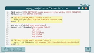 TurtleSec
@pati_gallardo
@pati_gallardo 53
1. find_package(SFML COMPONENTS audio graphics system window CONFIG REQUIRED)
2. find_package(fmt CONFIG REQUIRED)
3.
4. if (${CMAKE_SYSTEM_NAME} STREQUAL "Linux")
5. find_package(OpenGL REQUIRED COMPONENTS OpenGL GLX)
6. endif ()
7.
8. add_executable(sfml_program main.cpp)
9. target_link_libraries(sfml_program PUBLIC
10. fmt::fmt
11. sfml-audio
12. sfml-graphics
13. sfml-system
14. sfml-window)
15.
16. if (${CMAKE_SYSTEM_NAME} STREQUAL "Linux")
17. target_link_libraries(sfml_program PUBLIC OpenGL::OpenGL OpenGL::GLX)
18. endif ()
vcpkg_project/src/CMakeLists.txt
 