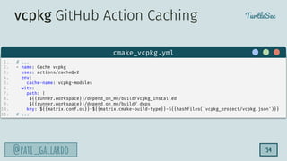 TurtleSec
@pati_gallardo
@pati_gallardo 54
1. # ...
2. - name: Cache vcpkg
3. uses: actions/cache@v2
4. env:
5. cache-name: vcpkg-modules
6. with:
7. path: |
8. ${{runner.workspace}}/depend_on_me/build/vcpkg_installed
9. ${{runner.workspace}}/depend_on_me/build/_deps
10. key: ${{matrix.conf.os}}-${{matrix.cmake-build-type}}-${{hashFiles('vcpkg_project/vcpkg.json')}}
11. # ...
cmake_vcpkg.yml
vcpkg GitHub Action Caching
 