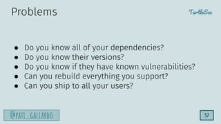 TurtleSec
@pati_gallardo 57
● Do you know all of your dependencies?
● Do you know their versions?
● Do you know if they have known vulnerabilities?
● Can you rebuild everything you support?
● Can you ship to all your users?
Problems
 