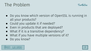 TurtleSec
@pati_gallardo 7
● Do you know which version of OpenSSL is running in
all your products?
● Could you update it if needed?
● Even in products that are deployed?
● What if it is a transitive dependency?
● What if you have multiple versions of it?
● Do you know?
The Problem
 