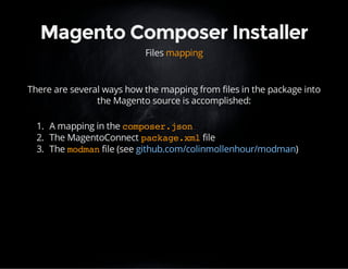Magento Composer Installer 
Files mapping 
There are several ways how the mapping from files in the package into 
the Magento source is accomplished: 
1. A mapping in the composer.json 
2. The MagentoConnect package.xml file 
3. The modman file (see github.com/colinmollenhour/modman) 
 