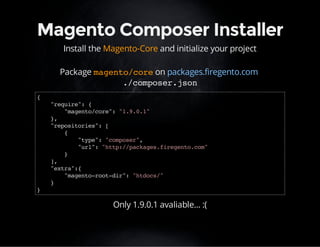 Magento Composer Installer 
Install the Magento-Core and initialize your project 
Package magento/core on packages.firegento.com 
./composer.json 
{ 
"require": { 
"magento/core": "1.9.0.1" 
}, 
"repositories": [ 
{ 
"type": "composer", 
"url": "http://packages.firegento.com" 
} 
], 
"extra":{ 
"magento-root-dir": "htdocs/" 
} 
} 
Only 1.9.0.1 avaliable... :( 
 