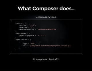 What Composer does… 
/composer.json 
{ 
"require": { 
"psr/log": "~1.0", 
"acme/foo": "*", 
"monolog/monolog": "dev-master#2eb0c09" 
}, 
"require-dev": { 
"phpunit/phpunit": "~3.7.0" 
}, 
"repositories": [ 
{ 
"type": "vcs", 
"url": "git@github.com:AcmeCompany/FooLibrary.git" 
}, 
] 
} 
$ composer install 
 