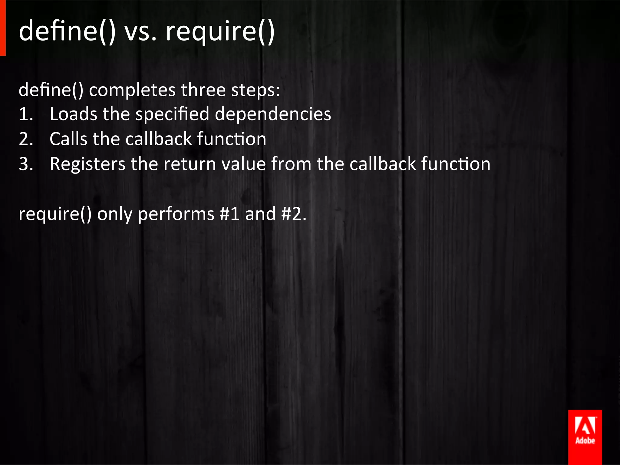 deﬁne()	
  vs.	
  require()	
  
deﬁne()	
  completes	
  three	
  steps:	
  
1.  Loads	
  the	
  speciﬁed	
  dependencies	
  
2.  Calls	
  the	
  callback	
  funcAon	
  
3.  Registers	
  the	
  return	
  value	
  from	
  the	
  callback	
  funcAon	
  

require()	
  only	
  performs	
  #1	
  and	
  #2.	
  
 