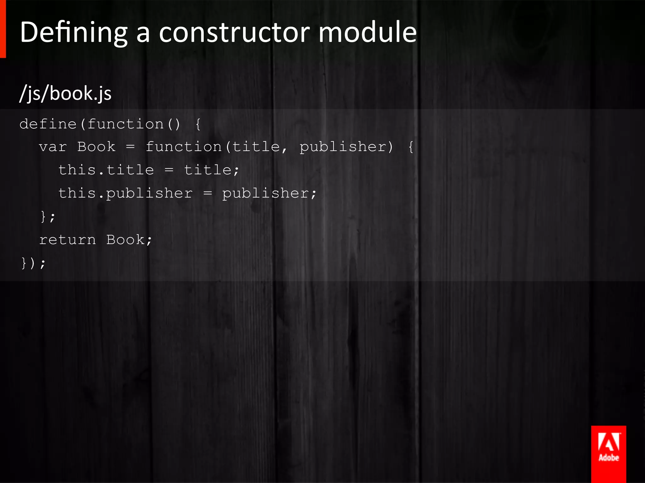 Deﬁning	
  a	
  constructor	
  module 	
  	
  
/js/book.js	
  
define(function() {
  var Book = function(title, publisher) {
     this.title = title;
     this.publisher = publisher;
  };
  return Book;
});
 