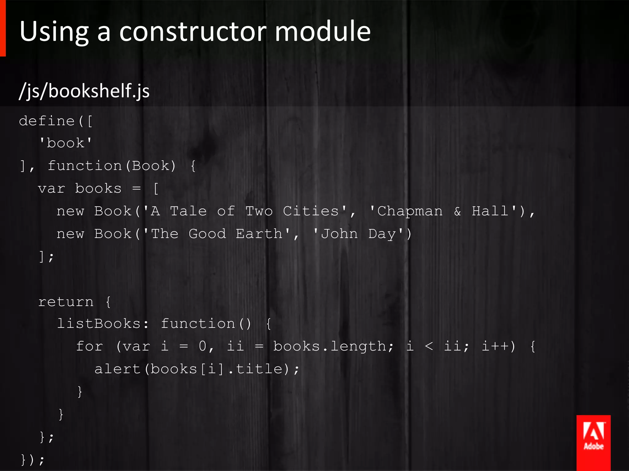 Using	
  a	
  constructor	
  module 	
  	
  
/js/bookshelf.js	
  
define([
  'book'
], function(Book) {
  var books = [
     new Book('A Tale of Two Cities', 'Chapman & Hall'),
     new Book('The Good Earth', 'John Day')
  ];

  return {
     listBooks: function() {
       for (var i = 0, ii = books.length; i < ii; i++) {
         alert(books[i].title);
       }
     }
  };
});
 