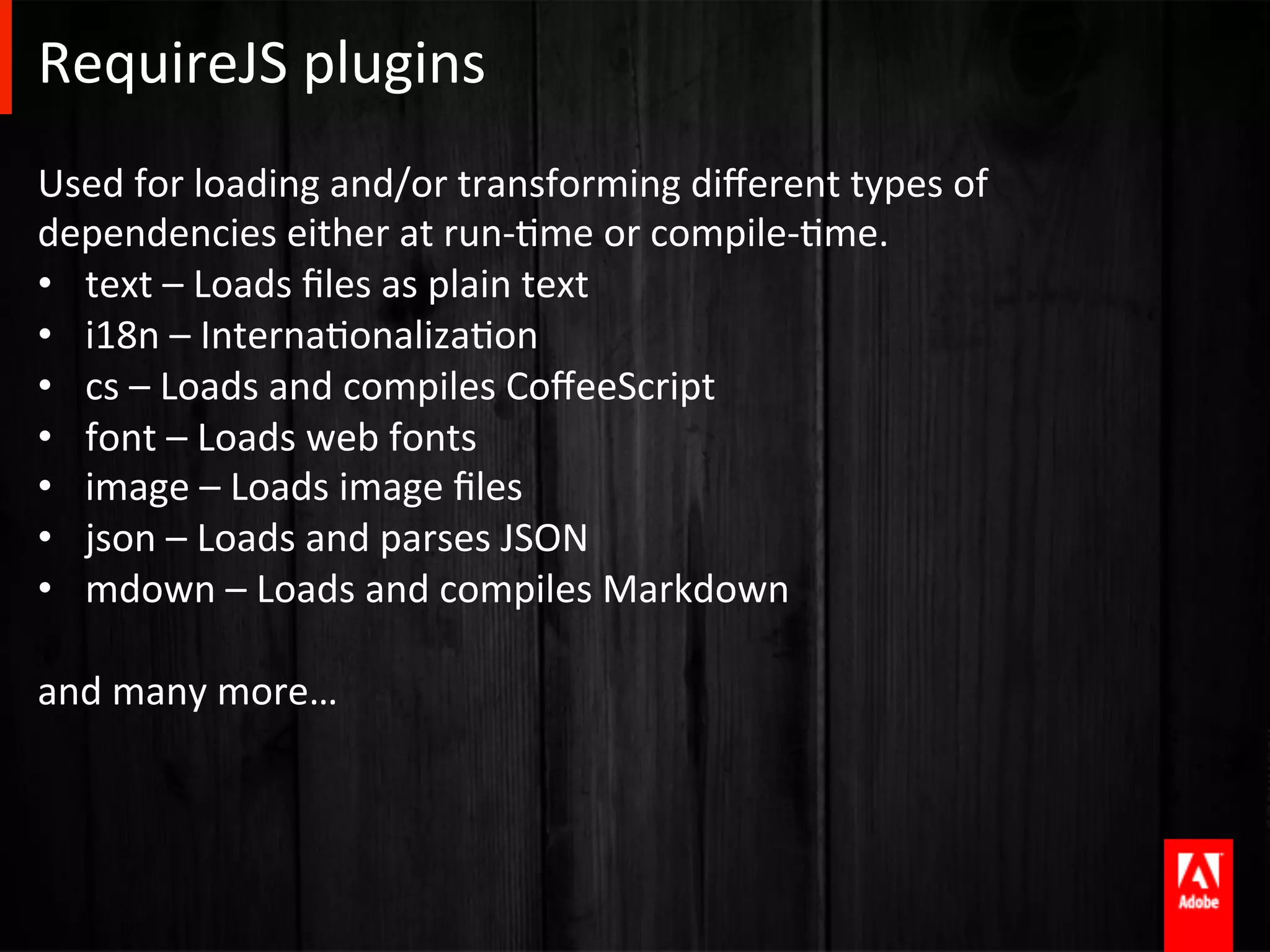 RequireJS	
  plugins	
  
Used	
  for	
  loading	
  and/or	
  transforming	
  diﬀerent	
  types	
  of	
  
dependencies	
  either	
  at	
  run-­‐Ame	
  or	
  compile-­‐Ame.	
  
•  text	
  –	
  Loads	
  ﬁles	
  as	
  plain	
  text	
  
•  i18n	
  –	
  InternaAonalizaAon	
  
•  cs	
  –	
  Loads	
  and	
  compiles	
  CoﬀeeScript	
  
•  font	
  –	
  Loads	
  web	
  fonts	
  
•  image	
  –	
  Loads	
  image	
  ﬁles	
  
•  json	
  –	
  Loads	
  and	
  parses	
  JSON	
  
•  mdown	
  –	
  Loads	
  and	
  compiles	
  Markdown	
  
	
  
and	
  many	
  more…	
  

	
  
 