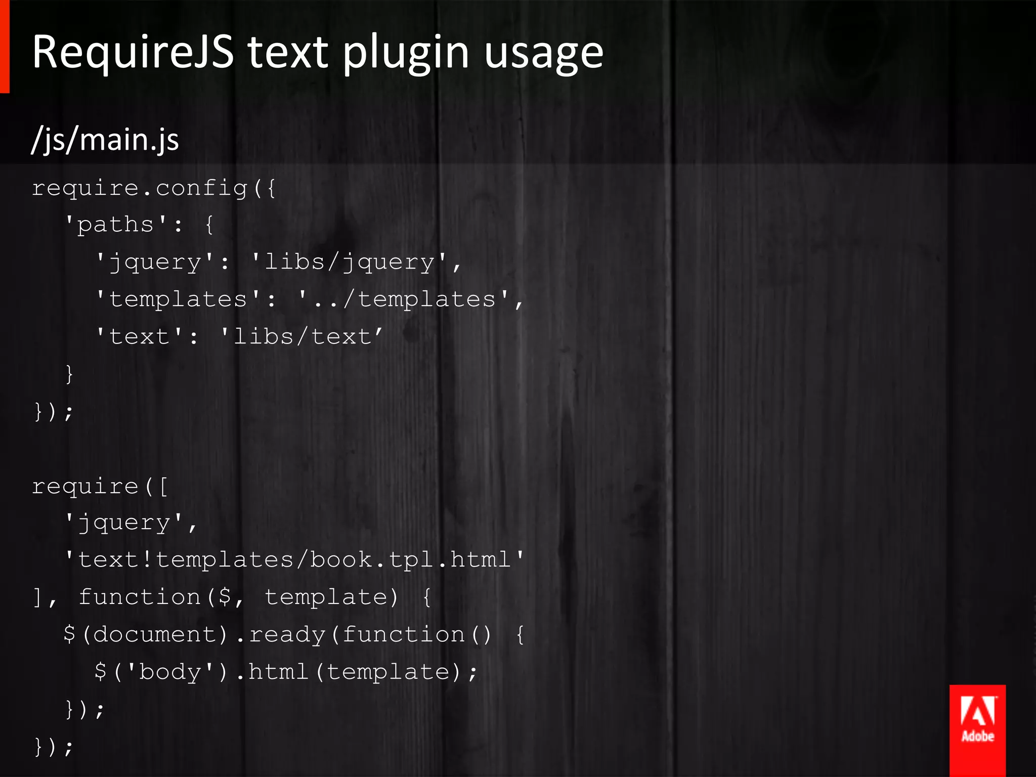 RequireJS	
  text	
  plugin	
  usage	
  
/js/main.js	
  
require.config({
  'paths': {
    'jquery': 'libs/jquery',
    'templates': '../templates',
    'text': 'libs/text’
  }
});

require([
  'jquery',
  'text!templates/book.tpl.html'
], function($, template) {
  $(document).ready(function() {
    $('body').html(template);
  });
});
 