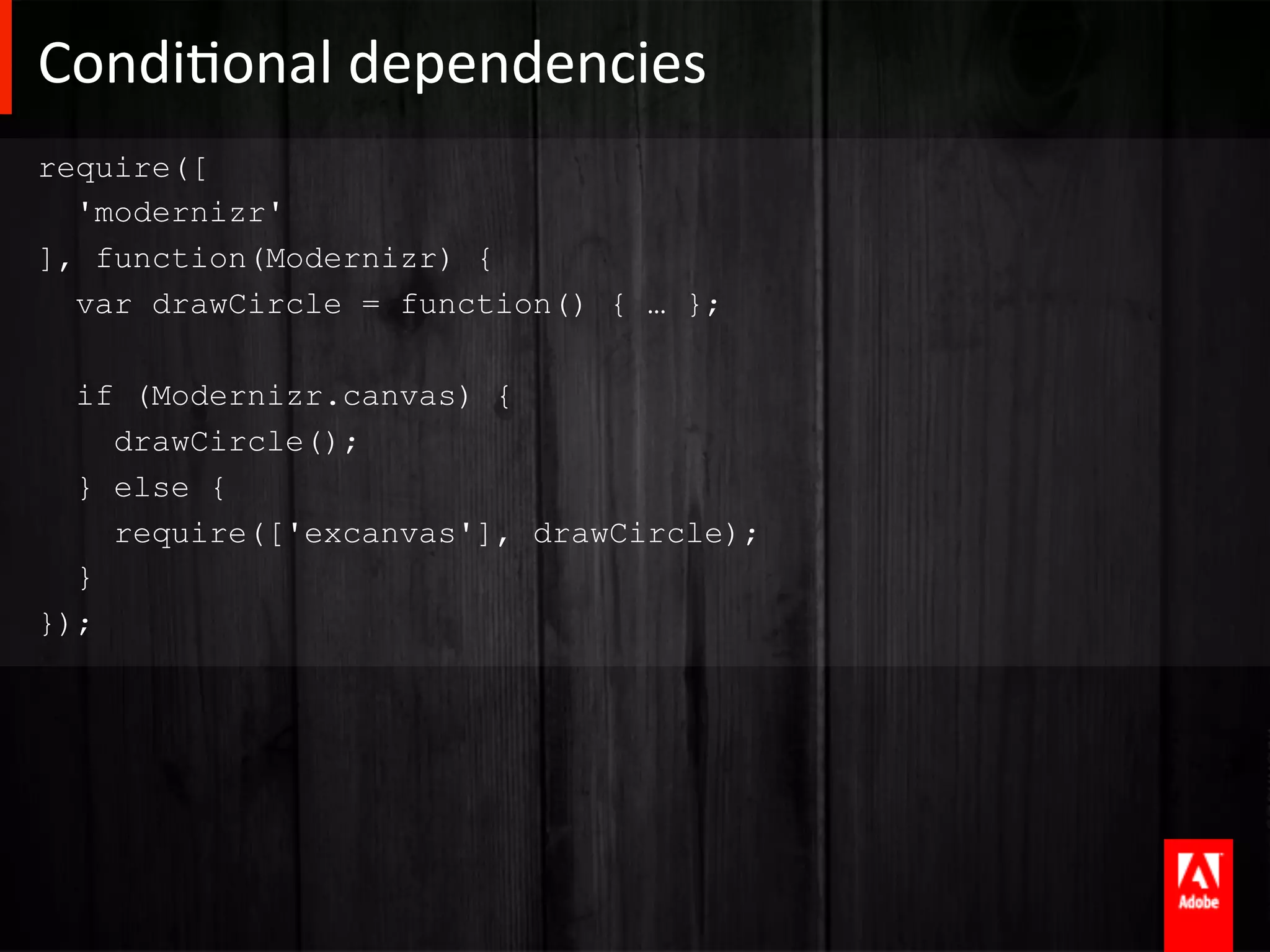 CondiAonal	
  dependencies	
  
require([
  'modernizr'
], function(Modernizr) {
  var drawCircle = function() { … };

  if (Modernizr.canvas) {
    drawCircle();
  } else {
    require(['excanvas'], drawCircle);
  }
});
 