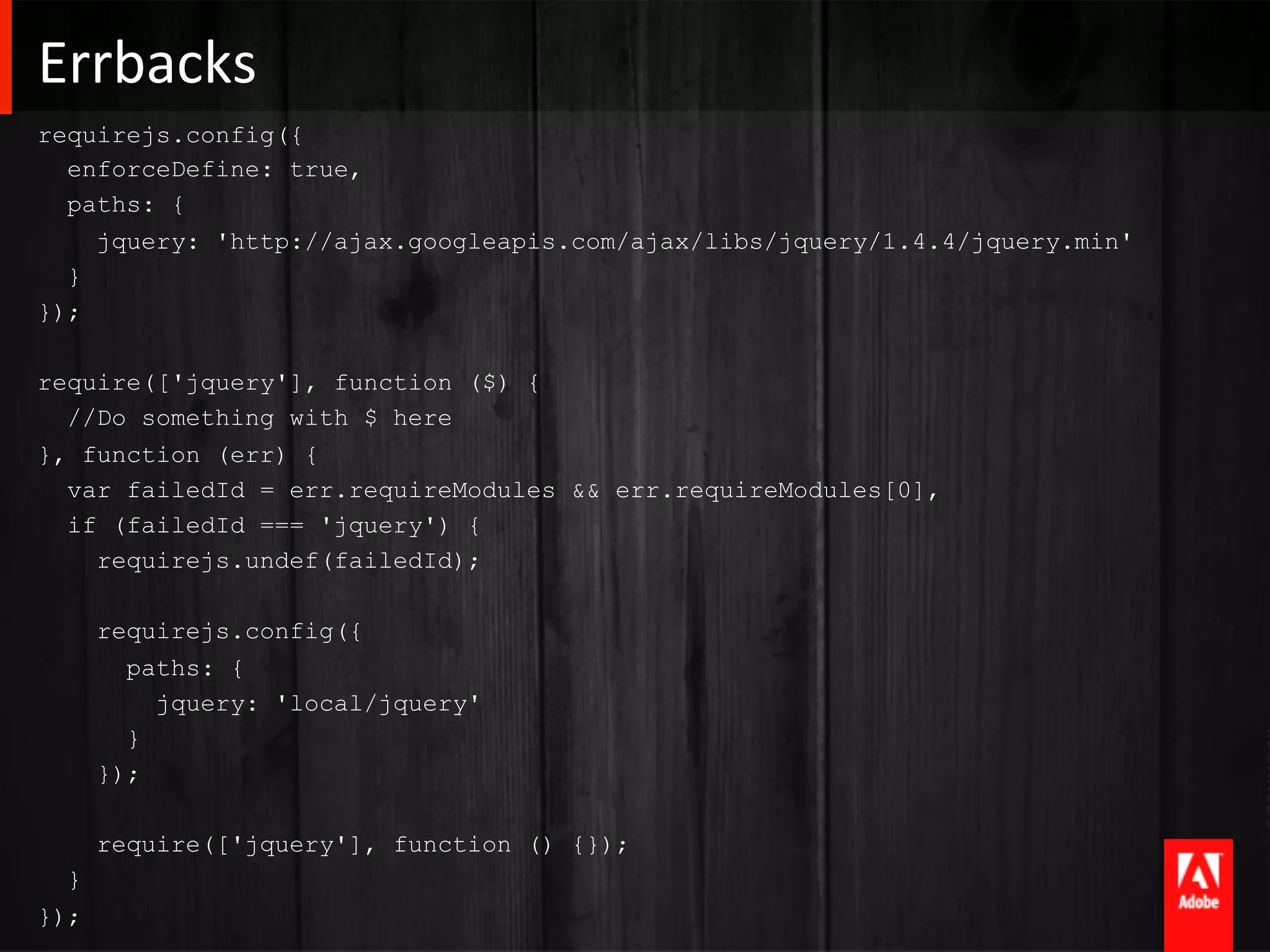 Errbacks	
  
requirejs.config({
  enforceDefine: true,
  paths: {
    jquery: 'http://ajax.googleapis.com/ajax/libs/jquery/1.4.4/jquery.min'
  }
});

require(['jquery'], function ($) {
  //Do something with $ here
}, function (err) {
  var failedId = err.requireModules && err.requireModules[0],
  if (failedId === 'jquery') {
    requirejs.undef(failedId);

      requirejs.config({
        paths: {
          jquery: 'local/jquery'
        }
      });

      require(['jquery'], function () {});
  }
});
 