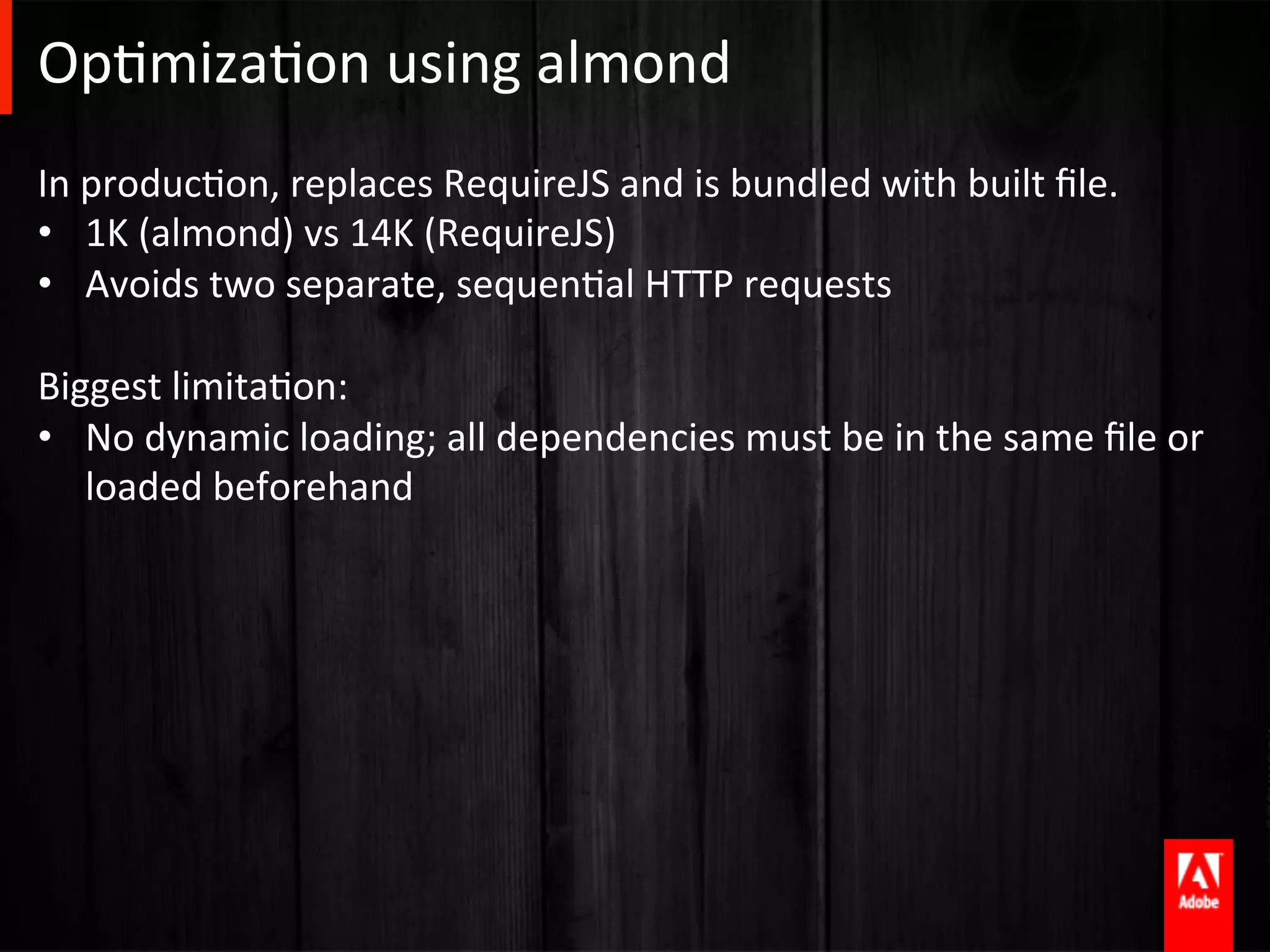OpAmizaAon	
  using	
  almond	
  
In	
  producAon,	
  replaces	
  RequireJS	
  and	
  is	
  bundled	
  with	
  built	
  ﬁle.	
  
•  1K	
  (almond)	
  vs	
  14K	
  (RequireJS)	
  
•  Avoids	
  two	
  separate,	
  sequenAal	
  HTTP	
  requests	
  
	
  
Biggest	
  limitaAon:	
  
•  No	
  dynamic	
  loading;	
  all	
  dependencies	
  must	
  be	
  in	
  the	
  same	
  ﬁle	
  or	
  
      loaded	
  beforehand	
  


	
  
 