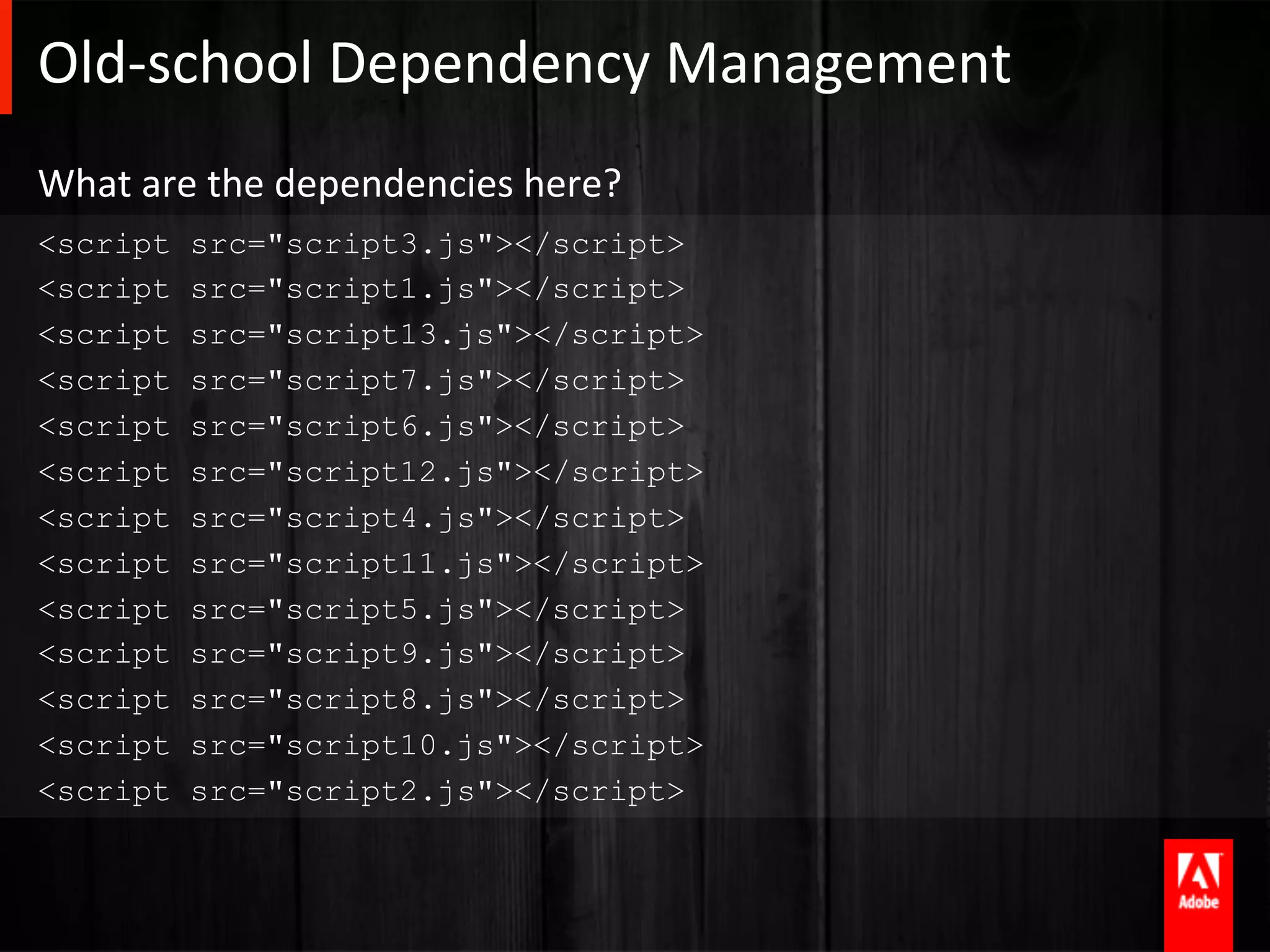 Old-­‐school	
  Dependency	
  Management	
  
What	
  are	
  the	
  dependencies	
  here?	
  
<script     src="script3.js"></script>
<script     src="script1.js"></script>
<script     src="script13.js"></script>
<script     src="script7.js"></script>
<script     src="script6.js"></script>
<script     src="script12.js"></script>
<script     src="script4.js"></script>
<script     src="script11.js"></script>
<script     src="script5.js"></script>
<script     src="script9.js"></script>
<script     src="script8.js"></script>
<script     src="script10.js"></script>
<script     src="script2.js"></script>
 