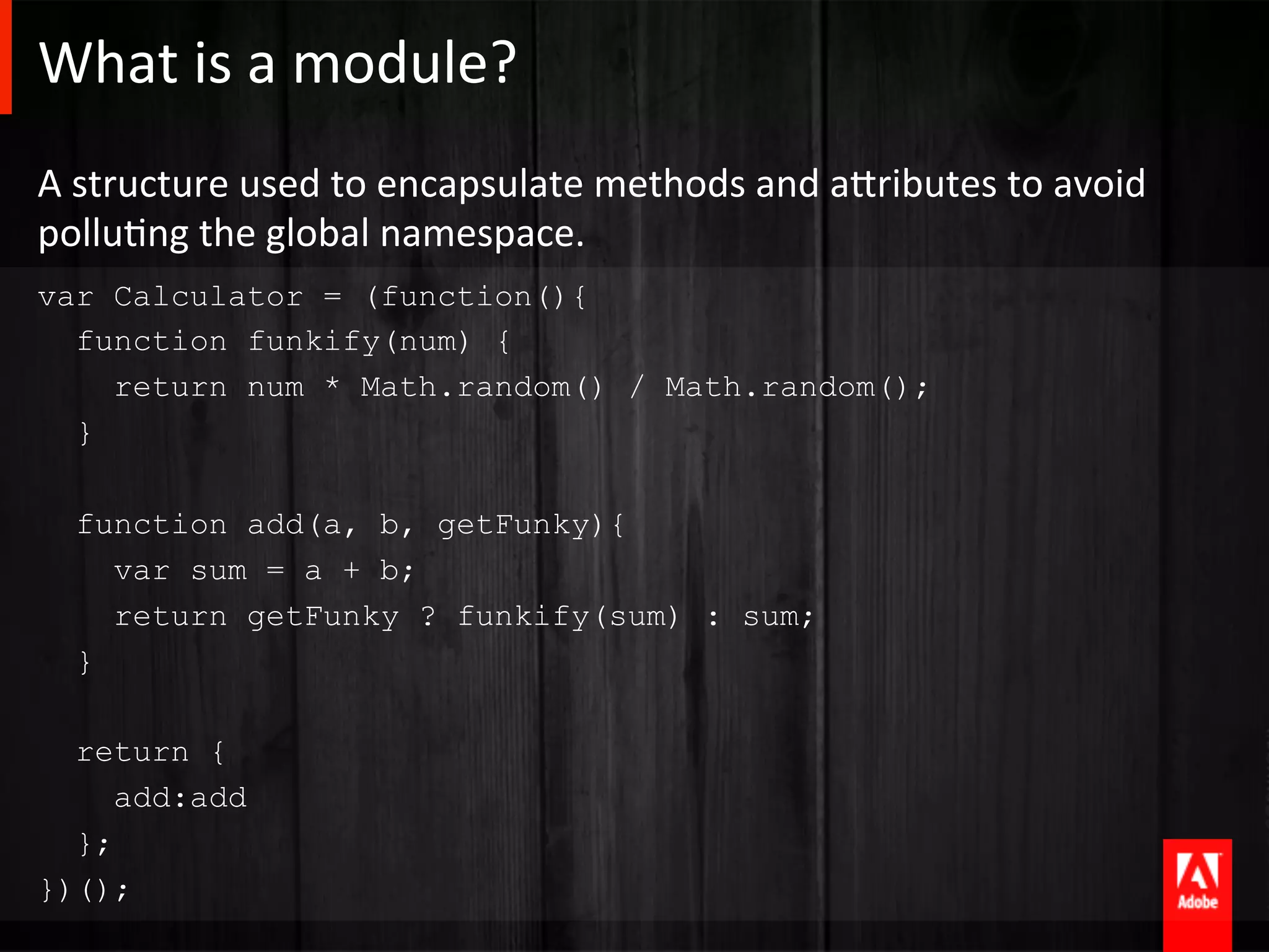 What	
  is	
  a	
  module?	
  
A	
  structure	
  used	
  to	
  encapsulate	
  methods	
  and	
  aTributes	
  to	
  avoid	
  
polluAng	
  the	
  global	
  namespace.	
  
var Calculator = (function(){
  function funkify(num) {
    return num * Math.random() / Math.random();
  }

   function add(a, b, getFunky){
     var sum = a + b;
     return getFunky ? funkify(sum) : sum;
   }

  return {
     add:add
  };
})();
 