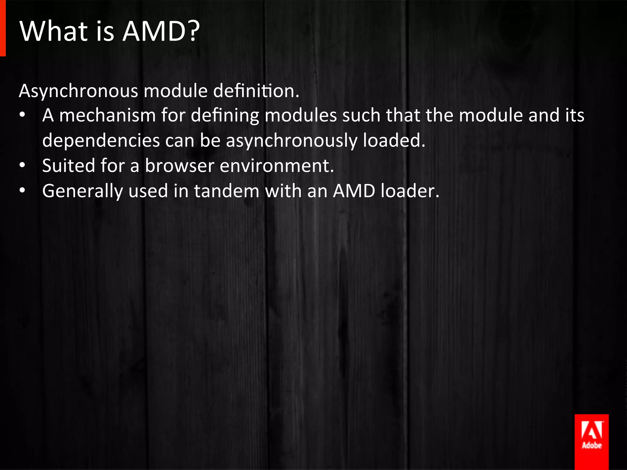 What	
  is	
  AMD?	
  
Asynchronous	
  module	
  deﬁniAon.	
  	
  	
  
•  A	
  mechanism	
  for	
  deﬁning	
  modules	
  such	
  that	
  the	
  module	
  and	
  its	
  
   dependencies	
  can	
  be	
  asynchronously	
  loaded.	
  
•  Suited	
  for	
  a	
  browser	
  environment.	
  
•  Generally	
  used	
  in	
  tandem	
  with	
  an	
  AMD	
  loader.	
  
 