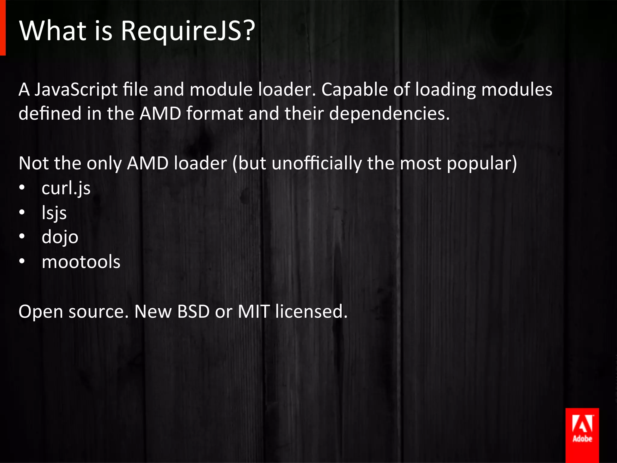 What	
  is	
  RequireJS?	
  
A	
  JavaScript	
  ﬁle	
  and	
  module	
  loader.	
  Capable	
  of	
  loading	
  modules	
  
deﬁned	
  in	
  the	
  AMD	
  format	
  and	
  their	
  dependencies.	
  
	
  
Not	
  the	
  only	
  AMD	
  loader	
  (but	
  unoﬃcially	
  the	
  most	
  popular)	
  
•  curl.js	
  
•  lsjs	
  
•  dojo	
  
•  mootools	
  
	
  
Open	
  source.	
  New	
  BSD	
  or	
  MIT	
  licensed.	
  
 