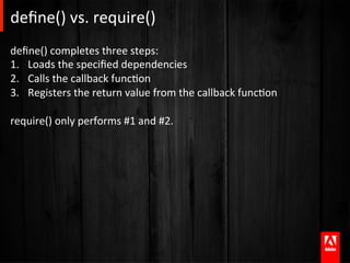deﬁne()	
  vs.	
  require()	
  
deﬁne()	
  completes	
  three	
  steps:	
  
1.  Loads	
  the	
  speciﬁed	
  dependencies	
  
2.  Calls	
  the	
  callback	
  funcAon	
  
3.  Registers	
  the	
  return	
  value	
  from	
  the	
  callback	
  funcAon	
  

require()	
  only	
  performs	
  #1	
  and	
  #2.	
  
 
