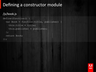 Deﬁning	
  a	
  constructor	
  module 	
  	
  
/js/book.js	
  
define(function() {
  var Book = function(title, publisher) {
     this.title = title;
     this.publisher = publisher;
  };
  return Book;
});
 