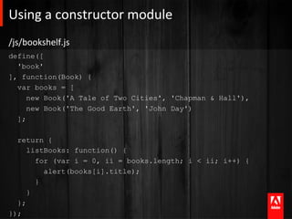 Using	
  a	
  constructor	
  module 	
  	
  
/js/bookshelf.js	
  
define([
  'book'
], function(Book) {
  var books = [
     new Book('A Tale of Two Cities', 'Chapman & Hall'),
     new Book('The Good Earth', 'John Day')
  ];

  return {
     listBooks: function() {
       for (var i = 0, ii = books.length; i < ii; i++) {
         alert(books[i].title);
       }
     }
  };
});
 