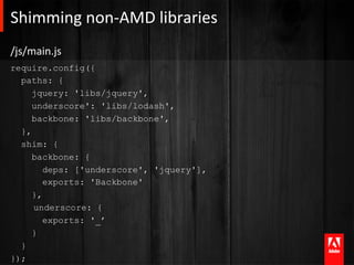 Shimming	
  non-­‐AMD	
  libraries	
  
/js/main.js	
  
require.config({
  paths: {
     jquery: 'libs/jquery',
     underscore': 'libs/lodash',
     backbone: 'libs/backbone',
  },
  shim: {
     backbone: {
        deps: ['underscore', 'jquery'],
        exports: 'Backbone'
     },
     underscore: {
        exports: '_’
     }
  }
});
 