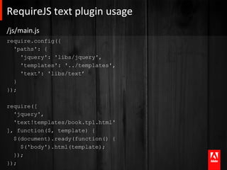 RequireJS	
  text	
  plugin	
  usage	
  
/js/main.js	
  
require.config({
  'paths': {
    'jquery': 'libs/jquery',
    'templates': '../templates',
    'text': 'libs/text’
  }
});

require([
  'jquery',
  'text!templates/book.tpl.html'
], function($, template) {
  $(document).ready(function() {
    $('body').html(template);
  });
});
 