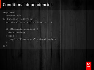 CondiAonal	
  dependencies	
  
require([
  'modernizr'
], function(Modernizr) {
  var drawCircle = function() { … };

  if (Modernizr.canvas) {
    drawCircle();
  } else {
    require(['excanvas'], drawCircle);
  }
});
 