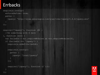 Errbacks	
  
requirejs.config({
  enforceDefine: true,
  paths: {
    jquery: 'http://ajax.googleapis.com/ajax/libs/jquery/1.4.4/jquery.min'
  }
});

require(['jquery'], function ($) {
  //Do something with $ here
}, function (err) {
  var failedId = err.requireModules && err.requireModules[0],
  if (failedId === 'jquery') {
    requirejs.undef(failedId);

      requirejs.config({
        paths: {
          jquery: 'local/jquery'
        }
      });

      require(['jquery'], function () {});
  }
});
 