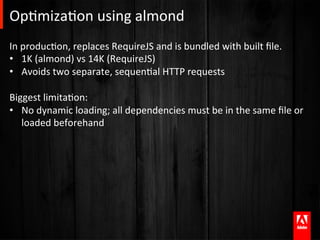 OpAmizaAon	
  using	
  almond	
  
In	
  producAon,	
  replaces	
  RequireJS	
  and	
  is	
  bundled	
  with	
  built	
  ﬁle.	
  
•  1K	
  (almond)	
  vs	
  14K	
  (RequireJS)	
  
•  Avoids	
  two	
  separate,	
  sequenAal	
  HTTP	
  requests	
  
	
  
Biggest	
  limitaAon:	
  
•  No	
  dynamic	
  loading;	
  all	
  dependencies	
  must	
  be	
  in	
  the	
  same	
  ﬁle	
  or	
  
      loaded	
  beforehand	
  


	
  
 
