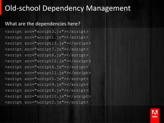 Old-­‐school	
  Dependency	
  Management	
  
What	
  are	
  the	
  dependencies	
  here?	
  
<script     src="script3.js"></script>
<script     src="script1.js"></script>
<script     src="script13.js"></script>
<script     src="script7.js"></script>
<script     src="script6.js"></script>
<script     src="script12.js"></script>
<script     src="script4.js"></script>
<script     src="script11.js"></script>
<script     src="script5.js"></script>
<script     src="script9.js"></script>
<script     src="script8.js"></script>
<script     src="script10.js"></script>
<script     src="script2.js"></script>
 