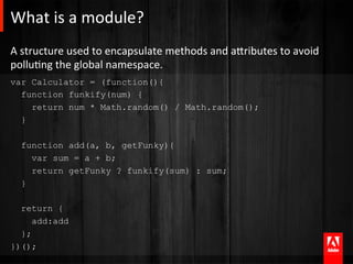 What	
  is	
  a	
  module?	
  
A	
  structure	
  used	
  to	
  encapsulate	
  methods	
  and	
  aTributes	
  to	
  avoid	
  
polluAng	
  the	
  global	
  namespace.	
  
var Calculator = (function(){
  function funkify(num) {
    return num * Math.random() / Math.random();
  }

   function add(a, b, getFunky){
     var sum = a + b;
     return getFunky ? funkify(sum) : sum;
   }

  return {
     add:add
  };
})();
 