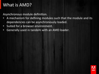 What	
  is	
  AMD?	
  
Asynchronous	
  module	
  deﬁniAon.	
  	
  	
  
•  A	
  mechanism	
  for	
  deﬁning	
  modules	
  such	
  that	
  the	
  module	
  and	
  its	
  
   dependencies	
  can	
  be	
  asynchronously	
  loaded.	
  
•  Suited	
  for	
  a	
  browser	
  environment.	
  
•  Generally	
  used	
  in	
  tandem	
  with	
  an	
  AMD	
  loader.	
  
 