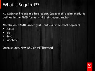 What	
  is	
  RequireJS?	
  
A	
  JavaScript	
  ﬁle	
  and	
  module	
  loader.	
  Capable	
  of	
  loading	
  modules	
  
deﬁned	
  in	
  the	
  AMD	
  format	
  and	
  their	
  dependencies.	
  
	
  
Not	
  the	
  only	
  AMD	
  loader	
  (but	
  unoﬃcially	
  the	
  most	
  popular)	
  
•  curl.js	
  
•  lsjs	
  
•  dojo	
  
•  mootools	
  
	
  
Open	
  source.	
  New	
  BSD	
  or	
  MIT	
  licensed.	
  
 