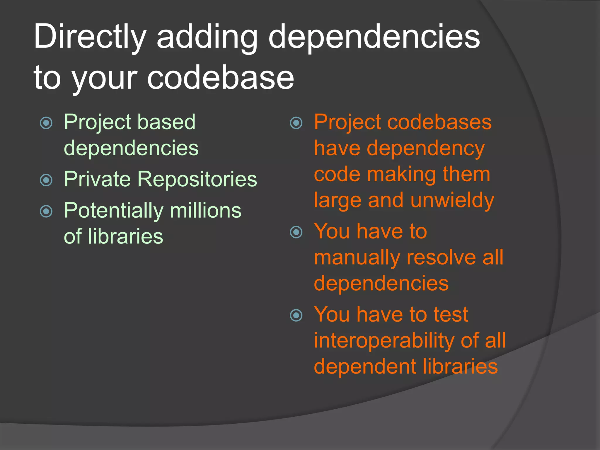 Directly adding dependencies
to your codebase




Project based
dependencies
Private Repositories
Potentially millions
of libraries







Project codebases
have dependency
code making them
large and unwieldy
You have to
manually resolve all
dependencies
You have to test
interoperability of all
dependent libraries

 