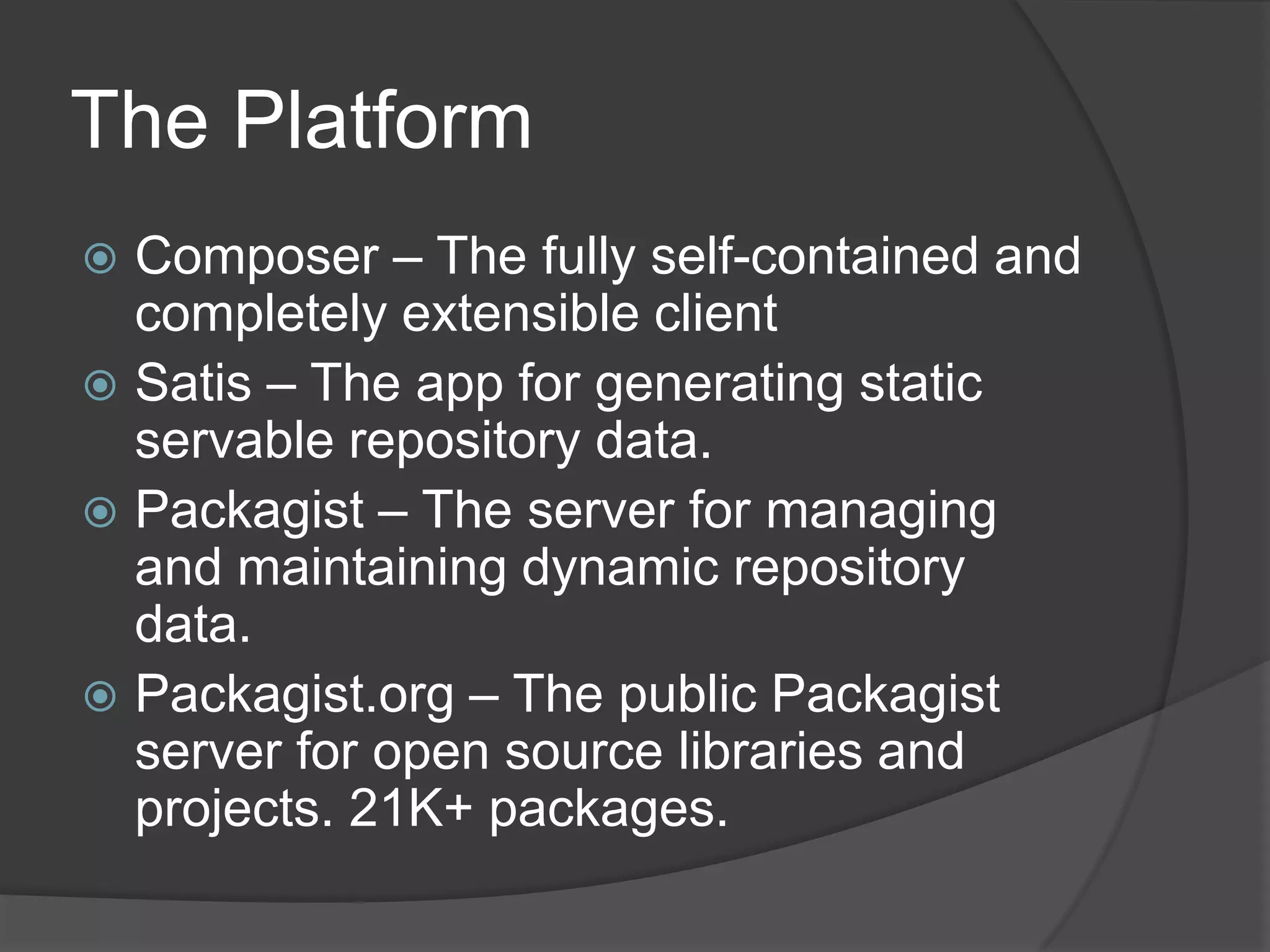 The Platform
Composer – The fully self-contained and
completely extensible client
 Satis – The app for generating static
servable repository data.
 Packagist – The server for managing
and maintaining dynamic repository
data.
 Packagist.org – The public Packagist
server for open source libraries and
projects. 21K+ packages.


 