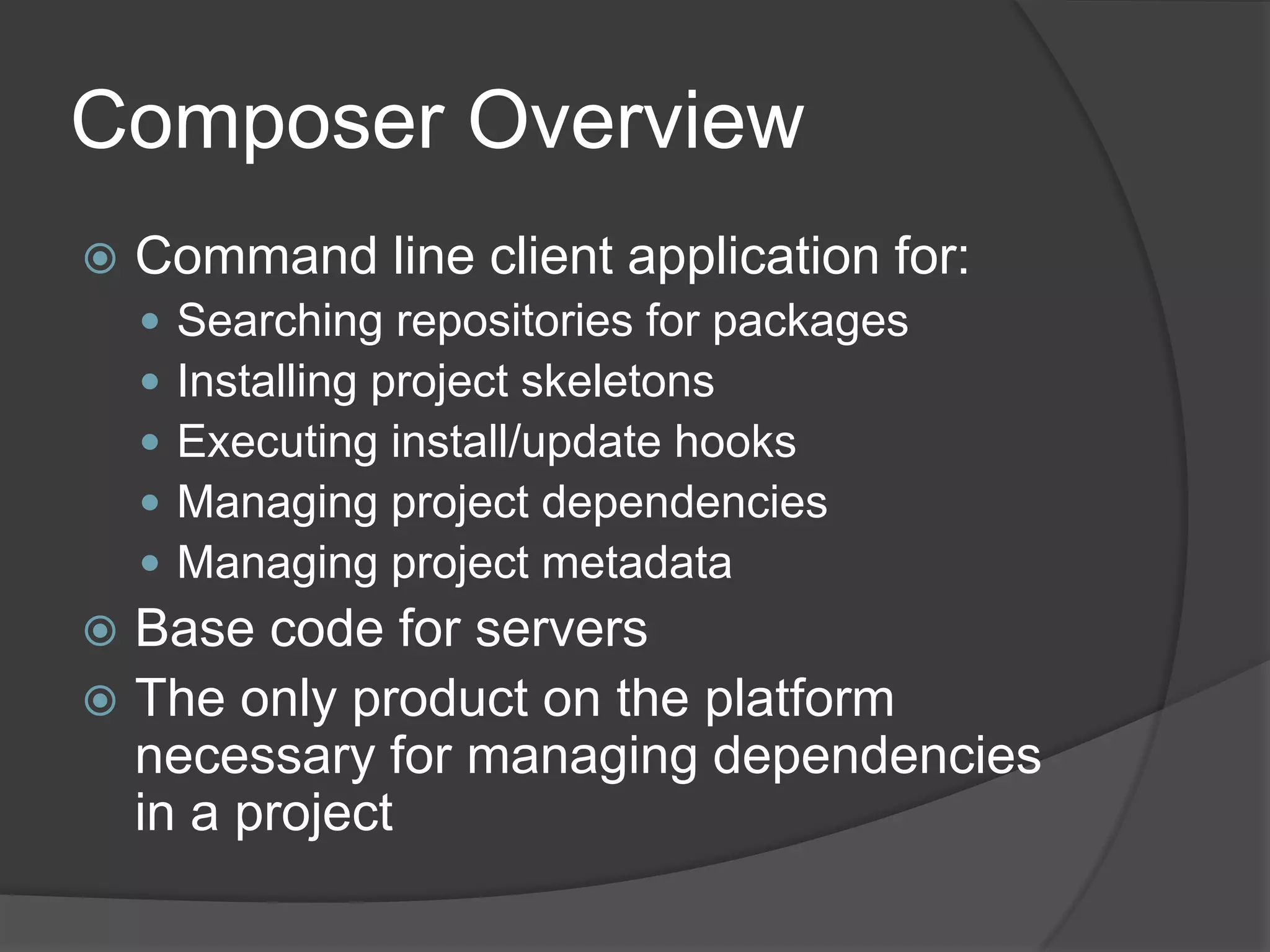 Composer Overview


Command line client application for:






Searching repositories for packages
Installing project skeletons
Executing install/update hooks
Managing project dependencies
Managing project metadata

Base code for servers
 The only product on the platform
necessary for managing dependencies
in a project


 