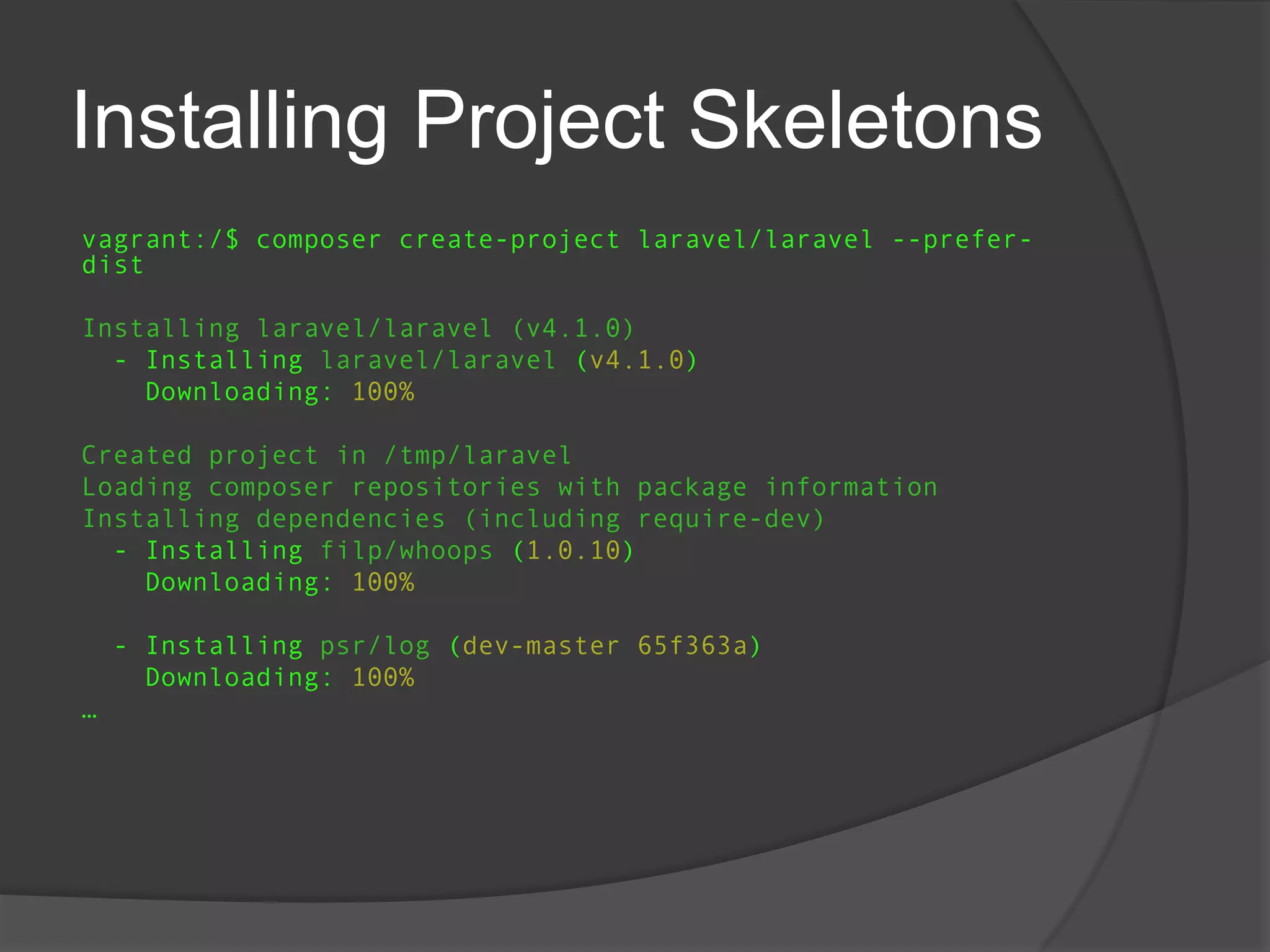Installing Project Skeletons
vagrant:/$ composer create-project laravel/laravel --preferdist

Installing laravel/laravel (v4.1.0)
- Installing laravel/laravel (v4.1.0)
Downloading: 100%
Created project in /tmp/laravel
Loading composer repositories with package information
Installing dependencies (including require-dev)
- Installing filp/whoops (1.0.10)
Downloading: 100%
- Installing psr/log (dev-master 65f363a)
Downloading: 100%
…

 