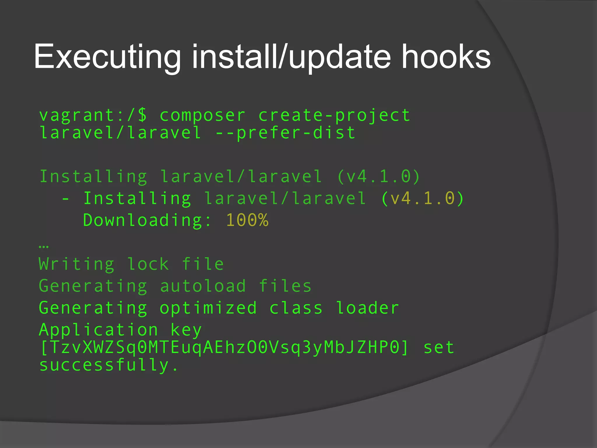 Executing install/update hooks
vagrant:/$ composer create-project
laravel/laravel --prefer-dist
Installing laravel/laravel (v4.1.0)
- Installing laravel/laravel (v4.1.0)
Downloading: 100%
…
Writing lock file
Generating autoload files
Generating optimized class loader
Application key
[TzvXWZSq0MTEuqAEhzO0Vsq3yMbJZHP0] set
successfully.

 