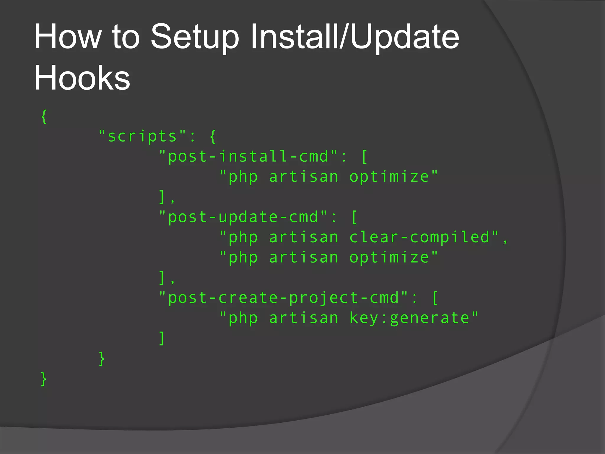 How to Setup Install/Update
Hooks
{
"scripts": {
"post-install-cmd": [
"php artisan optimize"
],
"post-update-cmd": [
"php artisan clear-compiled",
"php artisan optimize"
],
"post-create-project-cmd": [
"php artisan key:generate"
]
}
}

 
