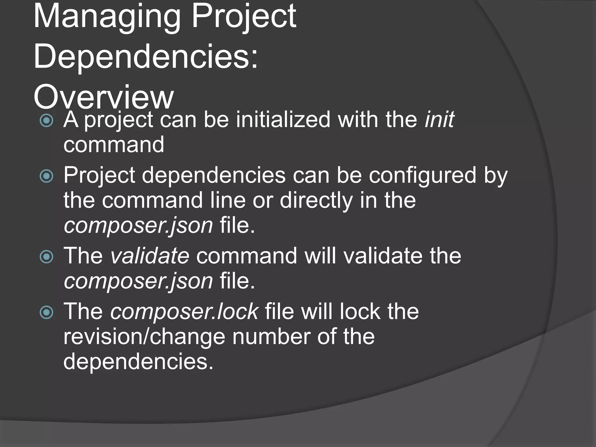 Managing Project
Dependencies:
Overview

A project can be initialized with the init
command
 Project dependencies can be configured by
the command line or directly in the
composer.json file.
 The validate command will validate the
composer.json file.
 The composer.lock file will lock the
revision/change number of the
dependencies.


 