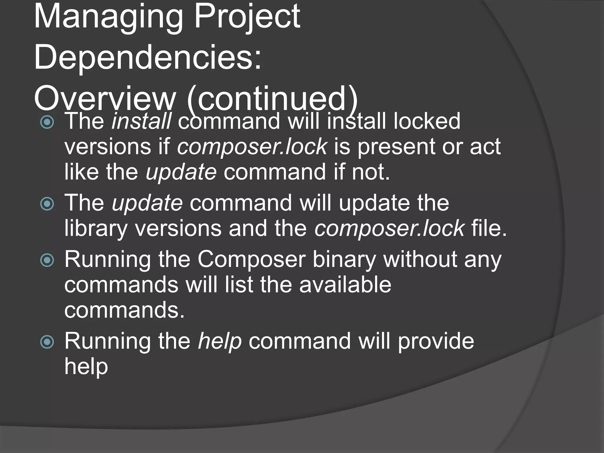 Managing Project
Dependencies:
Overview (continued)

The install command will install locked
versions if composer.lock is present or act
like the update command if not.
 The update command will update the
library versions and the composer.lock file.
 Running the Composer binary without any
commands will list the available
commands.
 Running the help command will provide
help


 