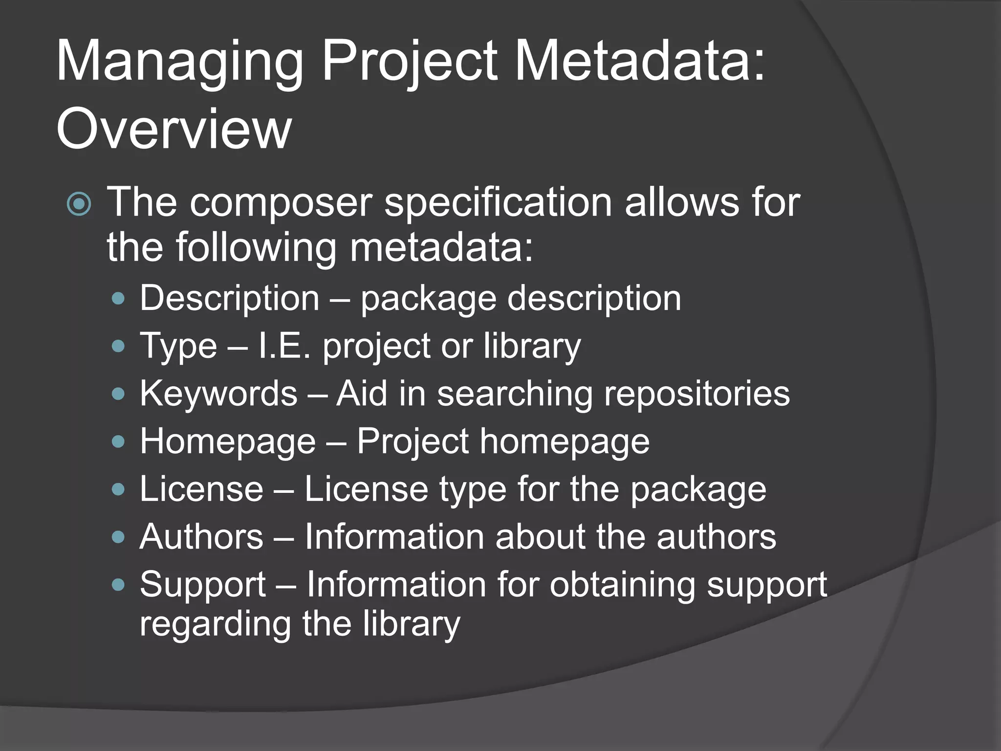Managing Project Metadata:
Overview


The composer specification allows for
the following metadata:








Description – package description
Type – I.E. project or library
Keywords – Aid in searching repositories
Homepage – Project homepage
License – License type for the package
Authors – Information about the authors
Support – Information for obtaining support
regarding the library

 